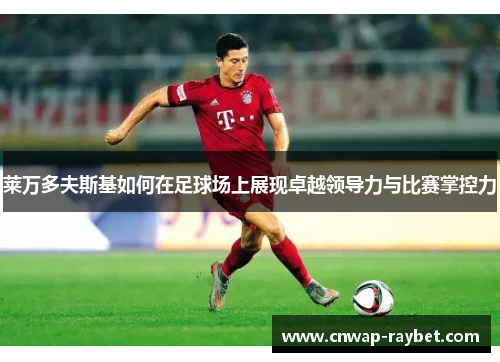 莱万多夫斯基如何在足球场上展现卓越领导力与比赛掌控力 莱万多夫斯基如何在足球场上展现卓越领导力与比赛掌控力