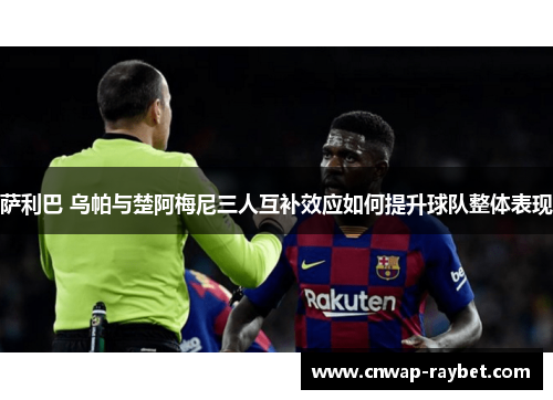 萨利巴 乌帕与楚阿梅尼三人互补效应如何提升球队整体表现 萨利巴 乌帕与楚阿梅尼三人互补效应如何提升球队整体表现