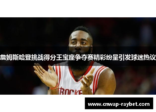 詹姆斯哈登挑战得分王宝座争夺赛精彩纷呈引发球迷热议 詹姆斯哈登挑战得分王宝座争夺赛精彩纷呈引发球迷热议