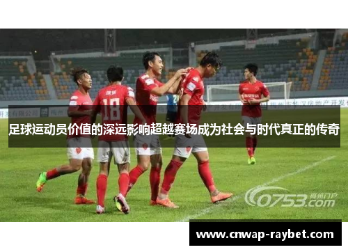 足球运动员价值的深远影响超越赛场成为社会与时代真正的传奇 足球运动员价值的深远影响超越赛场成为社会与时代真正的传奇