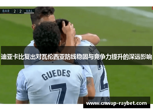 迪亚卡比复出对瓦伦西亚防线稳固与竞争力提升的深远影响 迪亚卡比复出对瓦伦西亚防线稳固与竞争力提升的深远影响