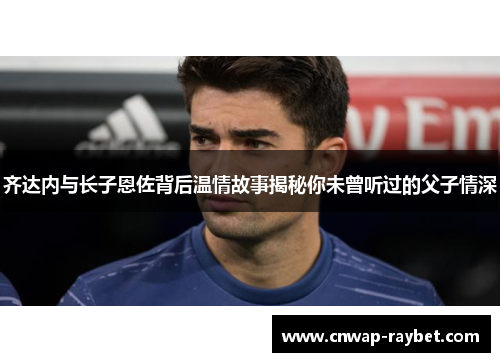 齐达内与长子恩佐背后温情故事揭秘你未曾听过的父子情深
