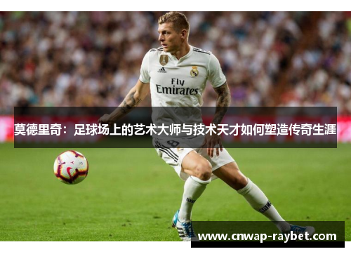 莫德里奇：足球场上的艺术大师与技术天才如何塑造传奇生涯