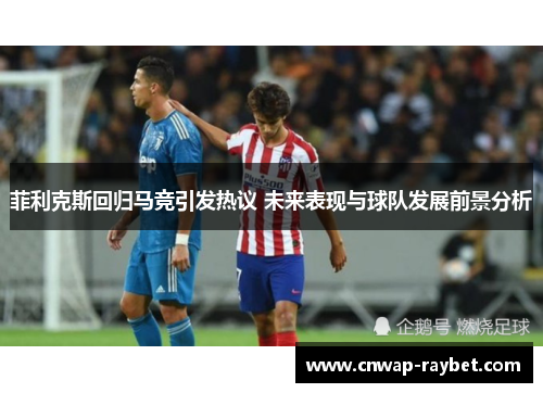 菲利克斯回归马竞引发热议 未来表现与球队发展前景分析 菲利克斯回归马竞引发热议 未来表现与球队发展前景分析